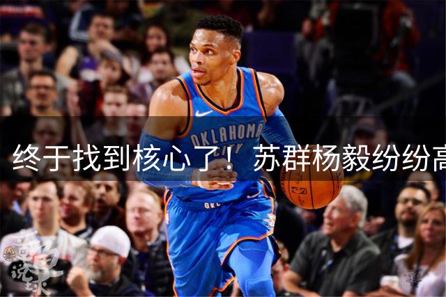 终于找到核心了！苏群杨毅纷纷高呼：中国男篮正式进入杨瀚森时代